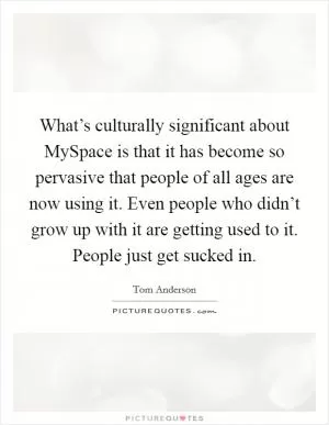 What’s culturally significant about MySpace is that it has become so pervasive that people of all ages are now using it. Even people who didn’t grow up with it are getting used to it. People just get sucked in Picture Quote #1