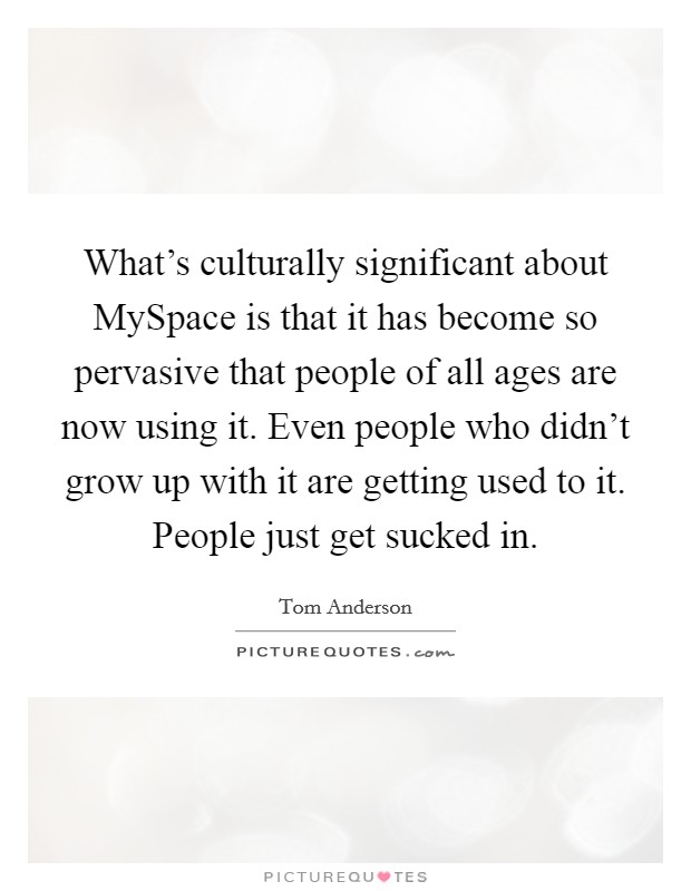 What's culturally significant about MySpace is that it has become so pervasive that people of all ages are now using it. Even people who didn't grow up with it are getting used to it. People just get sucked in Picture Quote #1
