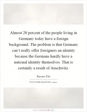 Almost 20 percent of the people living in Germany today have a foreign background. The problem is that Germany can’t really offer foreigners an identity because the Germans hardly have a national identity themselves. That is certainly a result of Auschwitz Picture Quote #1
