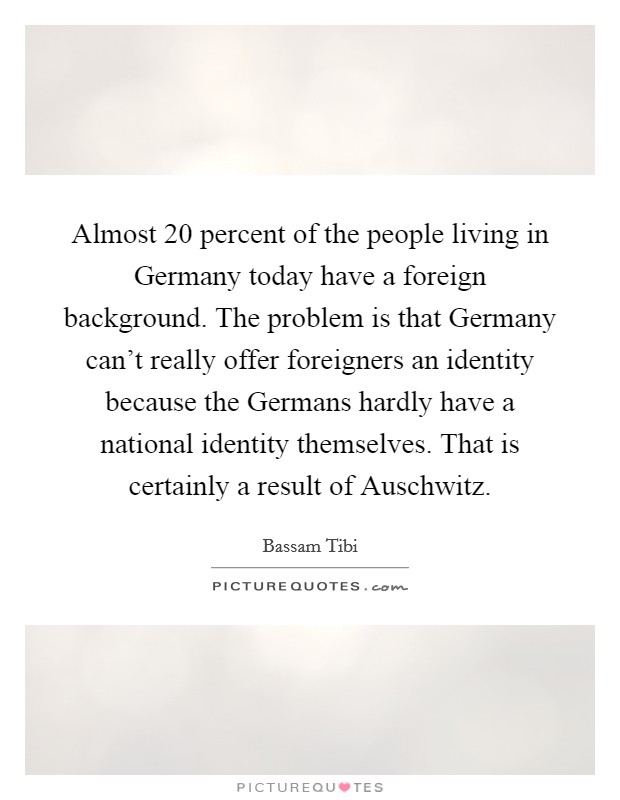Almost 20 percent of the people living in Germany today have a foreign background. The problem is that Germany can't really offer foreigners an identity because the Germans hardly have a national identity themselves. That is certainly a result of Auschwitz Picture Quote #1