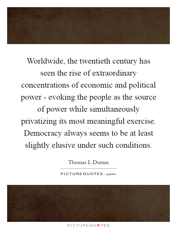 Worldwide, the twentieth century has seen the rise of extraordinary concentrations of economic and political power - evoking the people as the source of power while simultaneously privatizing its most meaningful exercise. Democracy always seems to be at least slightly elusive under such conditions Picture Quote #1