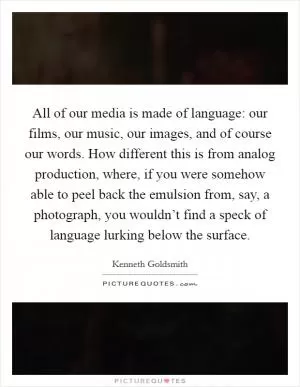 All of our media is made of language: our films, our music, our images, and of course our words. How different this is from analog production, where, if you were somehow able to peel back the emulsion from, say, a photograph, you wouldn’t find a speck of language lurking below the surface Picture Quote #1