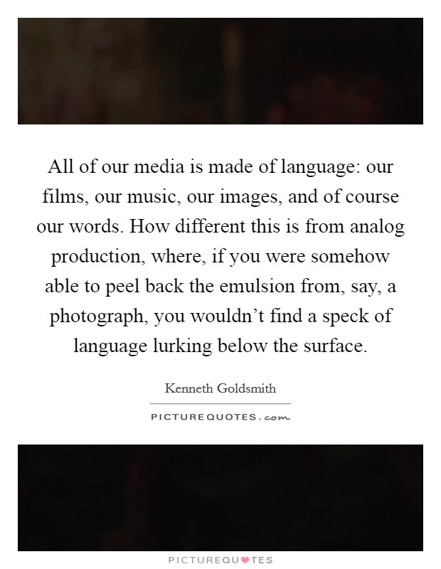 All of our media is made of language: our films, our music, our images, and of course our words. How different this is from analog production, where, if you were somehow able to peel back the emulsion from, say, a photograph, you wouldn't find a speck of language lurking below the surface Picture Quote #1