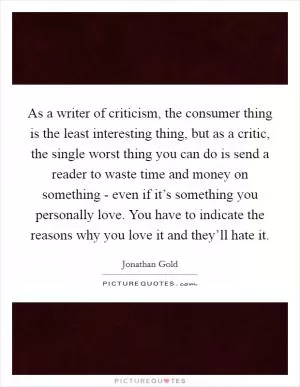 As a writer of criticism, the consumer thing is the least interesting thing, but as a critic, the single worst thing you can do is send a reader to waste time and money on something - even if it’s something you personally love. You have to indicate the reasons why you love it and they’ll hate it Picture Quote #1