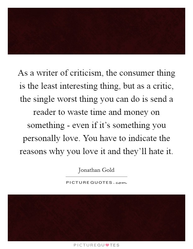 As a writer of criticism, the consumer thing is the least interesting thing, but as a critic, the single worst thing you can do is send a reader to waste time and money on something - even if it's something you personally love. You have to indicate the reasons why you love it and they'll hate it Picture Quote #1