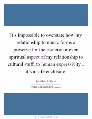 It’s impossible to overstate how my relationship to music forms a preserve for the esoteric or even spiritual aspect of my relationship to cultural stuff, to human expressivity... it’s a safe enclosure Picture Quote #1