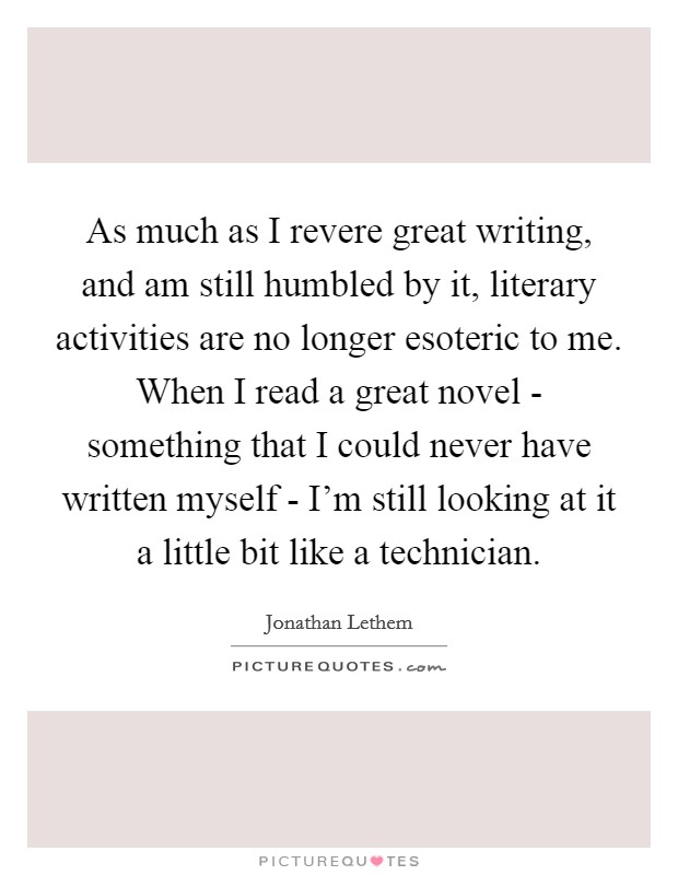 As much as I revere great writing, and am still humbled by it, literary activities are no longer esoteric to me. When I read a great novel - something that I could never have written myself - I’m still looking at it a little bit like a technician Picture Quote #1