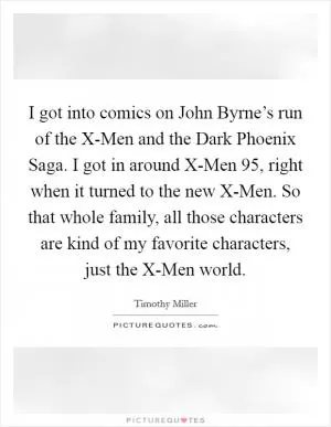 I got into comics on John Byrne’s run of the X-Men and the Dark Phoenix Saga. I got in around X-Men 95, right when it turned to the new X-Men. So that whole family, all those characters are kind of my favorite characters, just the X-Men world Picture Quote #1
