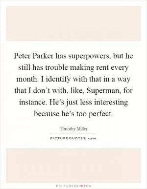 Peter Parker has superpowers, but he still has trouble making rent every month. I identify with that in a way that I don’t with, like, Superman, for instance. He’s just less interesting because he’s too perfect Picture Quote #1