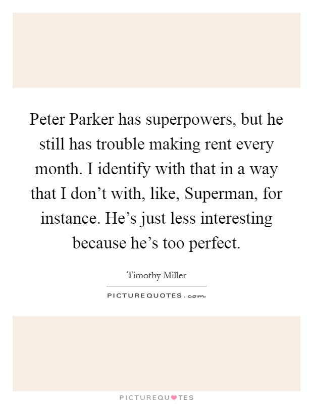 Peter Parker has superpowers, but he still has trouble making rent every month. I identify with that in a way that I don't with, like, Superman, for instance. He's just less interesting because he's too perfect Picture Quote #1