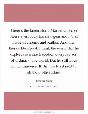 There’s the larger shiny Marvel universe where everybody has new gear and it’s all made of chrome and leather. And then there’s Deadpool. I think the world that he explores is a much seedier, everyday sort of ordinary type world. But he still lives in that universe. It still has to sit next to all these other films Picture Quote #1