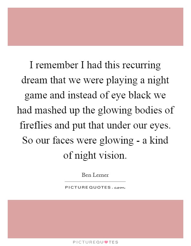 I remember I had this recurring dream that we were playing a night game and instead of eye black we had mashed up the glowing bodies of fireflies and put that under our eyes. So our faces were glowing - a kind of night vision Picture Quote #1