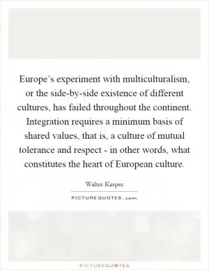 Europe’s experiment with multiculturalism, or the side-by-side existence of different cultures, has failed throughout the continent. Integration requires a minimum basis of shared values, that is, a culture of mutual tolerance and respect - in other words, what constitutes the heart of European culture Picture Quote #1