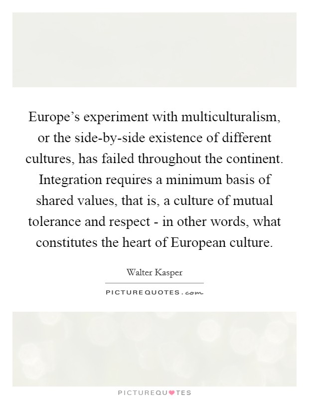 Europe's experiment with multiculturalism, or the side-by-side existence of different cultures, has failed throughout the continent. Integration requires a minimum basis of shared values, that is, a culture of mutual tolerance and respect - in other words, what constitutes the heart of European culture Picture Quote #1