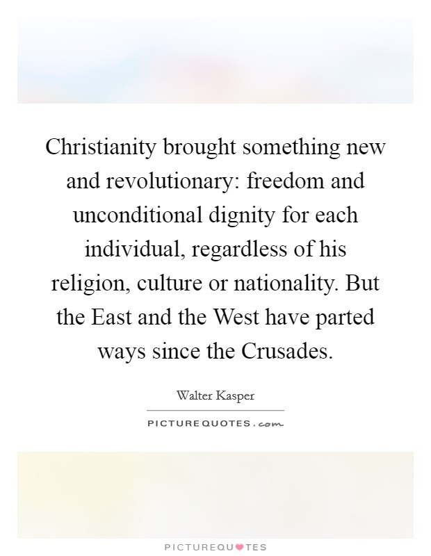 Christianity brought something new and revolutionary: freedom and unconditional dignity for each individual, regardless of his religion, culture or nationality. But the East and the West have parted ways since the Crusades Picture Quote #1