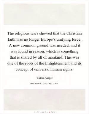 The religious wars showed that the Christian faith was no longer Europe’s unifying force. A new common ground was needed, and it was found in reason, which is something that is shared by all of mankind. This was one of the roots of the Enlightenment and its concept of universal human rights Picture Quote #1