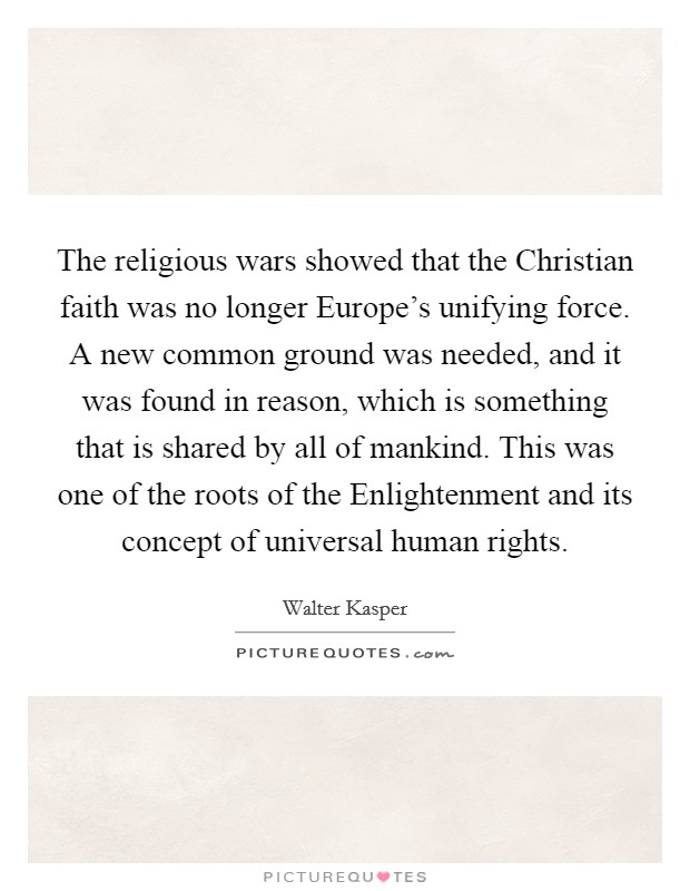 The religious wars showed that the Christian faith was no longer Europe's unifying force. A new common ground was needed, and it was found in reason, which is something that is shared by all of mankind. This was one of the roots of the Enlightenment and its concept of universal human rights Picture Quote #1
