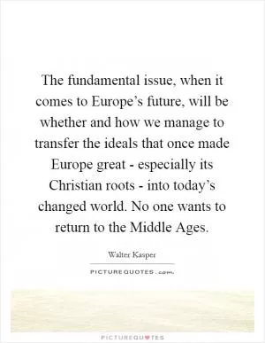 The fundamental issue, when it comes to Europe’s future, will be whether and how we manage to transfer the ideals that once made Europe great - especially its Christian roots - into today’s changed world. No one wants to return to the Middle Ages Picture Quote #1