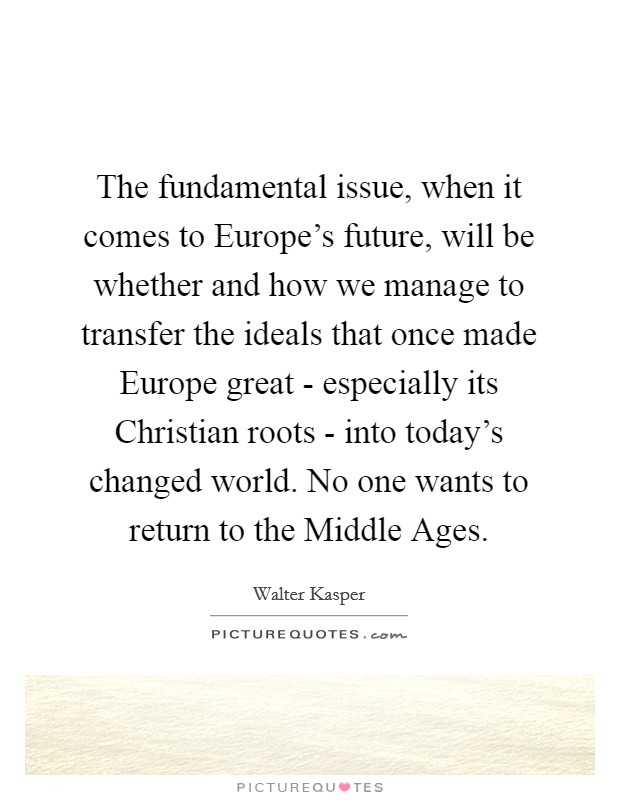 The fundamental issue, when it comes to Europe's future, will be whether and how we manage to transfer the ideals that once made Europe great - especially its Christian roots - into today's changed world. No one wants to return to the Middle Ages Picture Quote #1