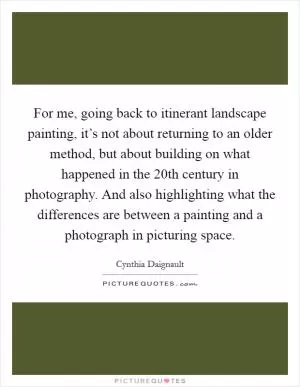 For me, going back to itinerant landscape painting, it’s not about returning to an older method, but about building on what happened in the 20th century in photography. And also highlighting what the differences are between a painting and a photograph in picturing space Picture Quote #1
