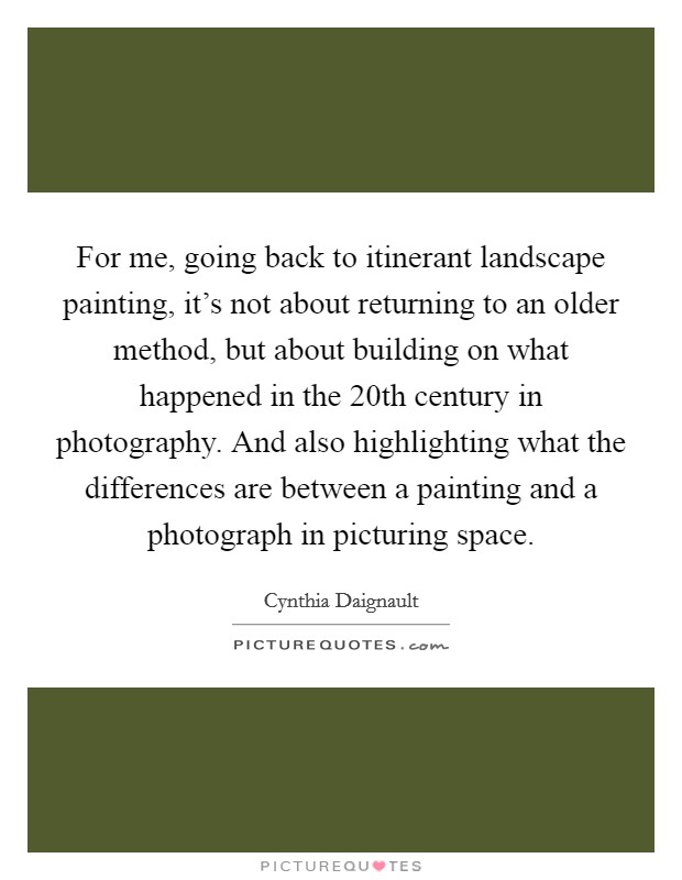 For me, going back to itinerant landscape painting, it's not about returning to an older method, but about building on what happened in the 20th century in photography. And also highlighting what the differences are between a painting and a photograph in picturing space Picture Quote #1