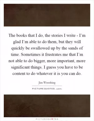 The books that I do, the stories I write - I’m glad I’m able to do them, but they will quickly be swallowed up by the sands of time. Sometimes it frustrates me that I’m not able to do bigger, more important, more significant things. I guess you have to be content to do whatever it is you can do Picture Quote #1
