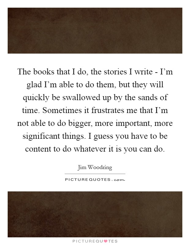 The books that I do, the stories I write - I'm glad I'm able to do them, but they will quickly be swallowed up by the sands of time. Sometimes it frustrates me that I'm not able to do bigger, more important, more significant things. I guess you have to be content to do whatever it is you can do Picture Quote #1