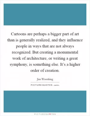 Cartoons are perhaps a bigger part of art than is generally realized, and they influence people in ways that are not always recognized. But creating a monumental work of architecture, or writing a great symphony, is something else. It’s a higher order of creation Picture Quote #1