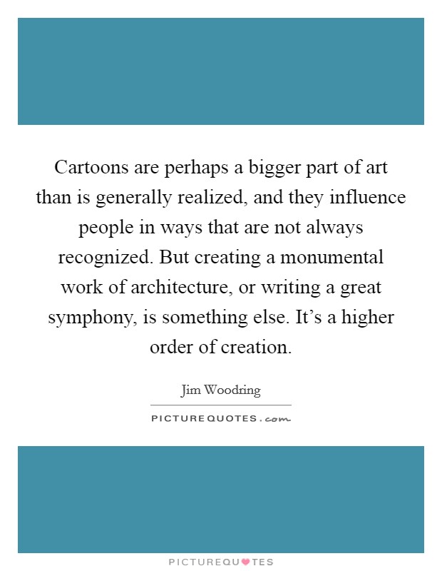 Cartoons are perhaps a bigger part of art than is generally realized, and they influence people in ways that are not always recognized. But creating a monumental work of architecture, or writing a great symphony, is something else. It's a higher order of creation Picture Quote #1
