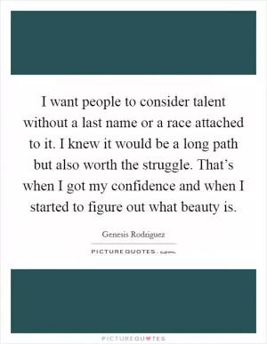 I want people to consider talent without a last name or a race attached to it. I knew it would be a long path but also worth the struggle. That’s when I got my confidence and when I started to figure out what beauty is Picture Quote #1