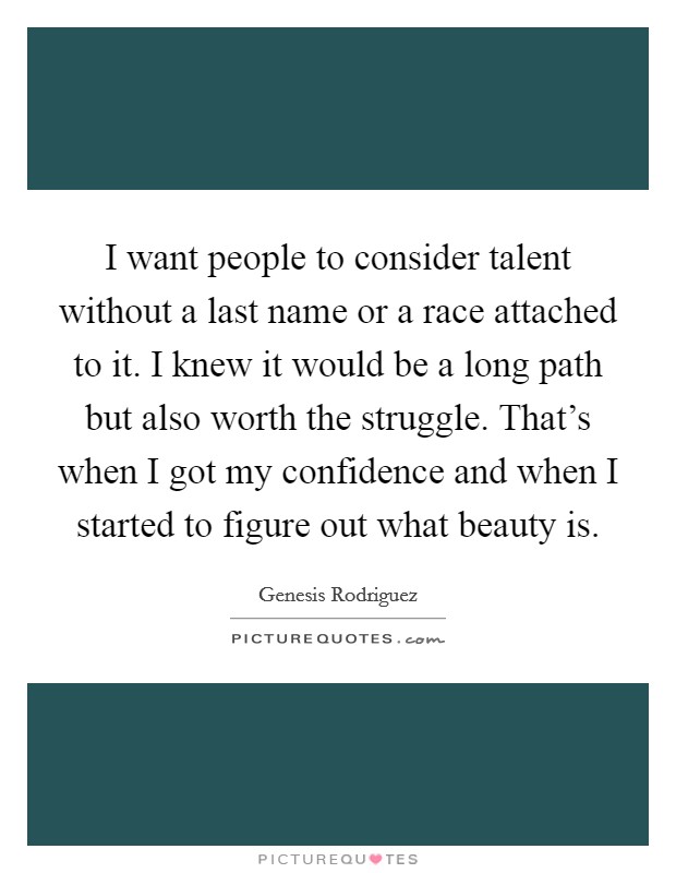 I want people to consider talent without a last name or a race attached to it. I knew it would be a long path but also worth the struggle. That's when I got my confidence and when I started to figure out what beauty is Picture Quote #1