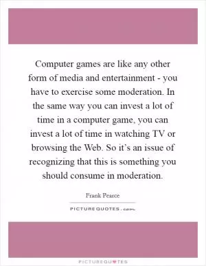 Computer games are like any other form of media and entertainment - you have to exercise some moderation. In the same way you can invest a lot of time in a computer game, you can invest a lot of time in watching TV or browsing the Web. So it’s an issue of recognizing that this is something you should consume in moderation Picture Quote #1