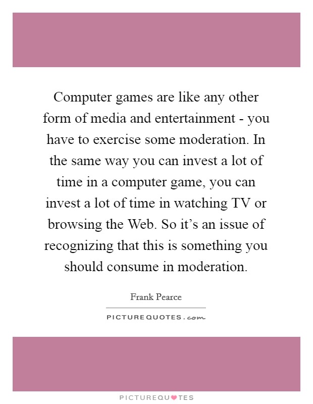 Computer games are like any other form of media and entertainment - you have to exercise some moderation. In the same way you can invest a lot of time in a computer game, you can invest a lot of time in watching TV or browsing the Web. So it's an issue of recognizing that this is something you should consume in moderation Picture Quote #1