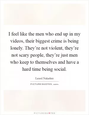 I feel like the men who end up in my videos, their biggest crime is being lonely. They’re not violent, they’re not scary people, they’re just men who keep to themselves and have a hard time being social Picture Quote #1
