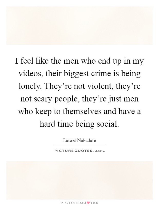 I feel like the men who end up in my videos, their biggest crime is being lonely. They're not violent, they're not scary people, they're just men who keep to themselves and have a hard time being social Picture Quote #1