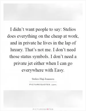 I didn’t want people to say: Stelios does everything on the cheap at work, and in private he lives in the lap of luxury. That’s not me. I don’t need those status symbols. I don’t need a private jet either when I can go everywhere with Easy Picture Quote #1