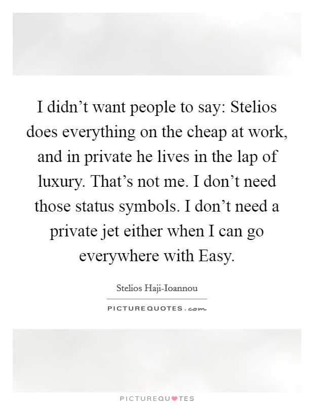 I didn't want people to say: Stelios does everything on the cheap at work, and in private he lives in the lap of luxury. That's not me. I don't need those status symbols. I don't need a private jet either when I can go everywhere with Easy Picture Quote #1