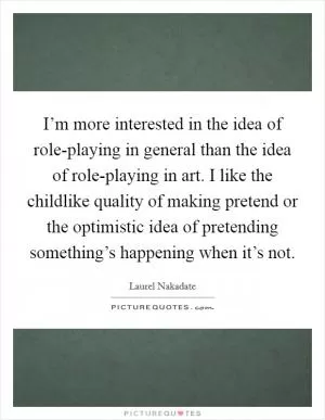 I’m more interested in the idea of role-playing in general than the idea of role-playing in art. I like the childlike quality of making pretend or the optimistic idea of pretending something’s happening when it’s not Picture Quote #1