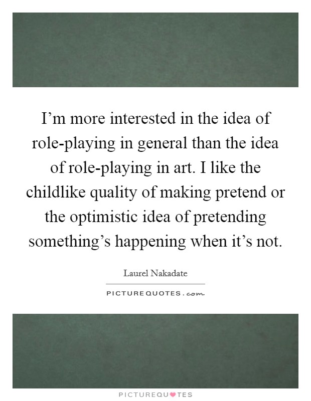 I'm more interested in the idea of role-playing in general than the idea of role-playing in art. I like the childlike quality of making pretend or the optimistic idea of pretending something's happening when it's not Picture Quote #1