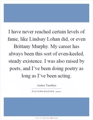 I have never reached certain levels of fame, like Lindsay Lohan did, or even Brittany Murphy. My career has always been this sort of even-keeled, steady existence. I was also raised by poets, and I’ve been doing poetry as long as I’ve been acting Picture Quote #1