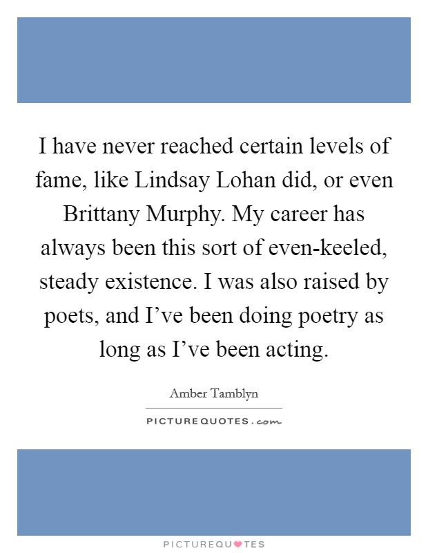 I have never reached certain levels of fame, like Lindsay Lohan did, or even Brittany Murphy. My career has always been this sort of even-keeled, steady existence. I was also raised by poets, and I've been doing poetry as long as I've been acting Picture Quote #1