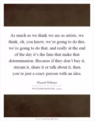 As much as we think we are as artists, we think, oh, you know, we’re going to do this, we’re going to do that, and really at the end of the day it’s the fans that make that determination. Because if they don’t buy it, stream it, share it or talk about it, then you’re just a crazy person with an idea Picture Quote #1