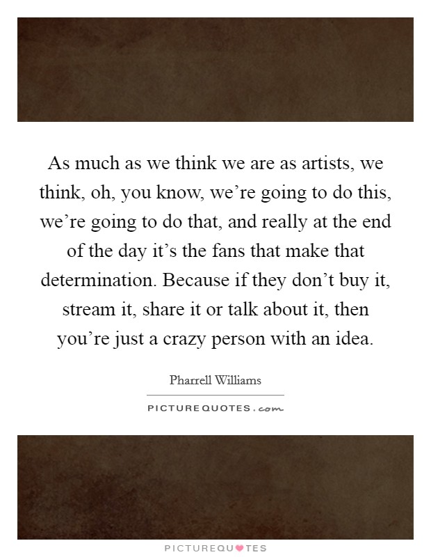 As much as we think we are as artists, we think, oh, you know, we're going to do this, we're going to do that, and really at the end of the day it's the fans that make that determination. Because if they don't buy it, stream it, share it or talk about it, then you're just a crazy person with an idea Picture Quote #1