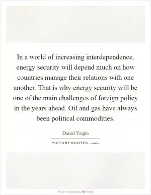 In a world of increasing interdependence, energy security will depend much on how countries manage their relations with one another. That is why energy security will be one of the main challenges of foreign policy in the years ahead. Oil and gas have always been political commodities Picture Quote #1