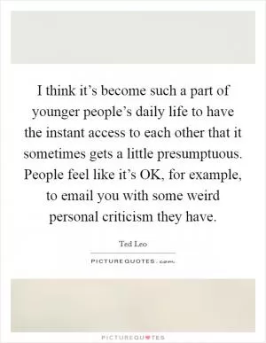 I think it’s become such a part of younger people’s daily life to have the instant access to each other that it sometimes gets a little presumptuous. People feel like it’s OK, for example, to email you with some weird personal criticism they have Picture Quote #1