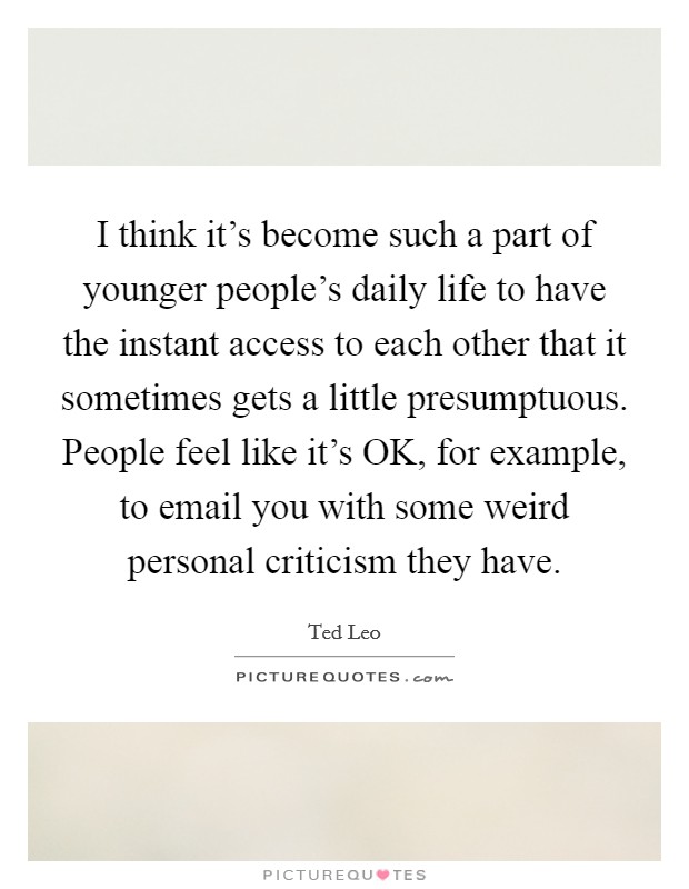 I think it's become such a part of younger people's daily life to have the instant access to each other that it sometimes gets a little presumptuous. People feel like it's OK, for example, to email you with some weird personal criticism they have Picture Quote #1