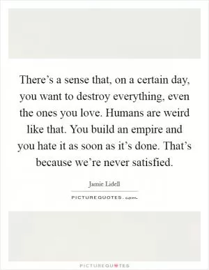 There’s a sense that, on a certain day, you want to destroy everything, even the ones you love. Humans are weird like that. You build an empire and you hate it as soon as it’s done. That’s because we’re never satisfied Picture Quote #1