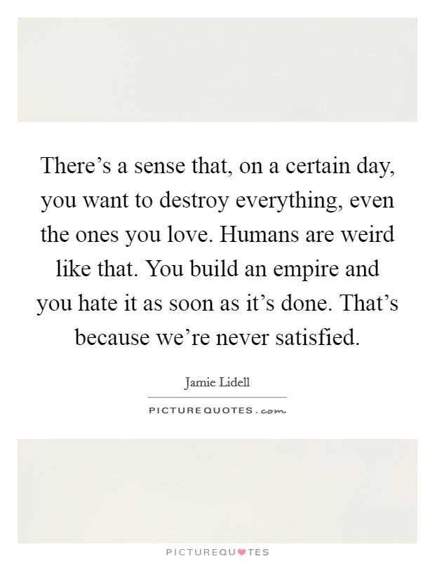 There's a sense that, on a certain day, you want to destroy everything, even the ones you love. Humans are weird like that. You build an empire and you hate it as soon as it's done. That's because we're never satisfied Picture Quote #1