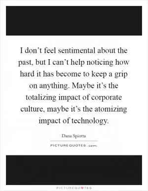 I don’t feel sentimental about the past, but I can’t help noticing how hard it has become to keep a grip on anything. Maybe it’s the totalizing impact of corporate culture, maybe it’s the atomizing impact of technology Picture Quote #1