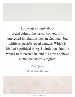 I do want to write about social/cultural/historical context. I’m interested in relationships, in character, but within a specific social context. Which is kind of a political thing, I admit that. But it’s what I’m interested in, and it’s how I believe human behavior is legible Picture Quote #1